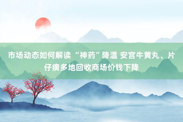 市场动态如何解读 “神药”降温 安宫牛黄丸、片仔癀多地回收商场价钱下降