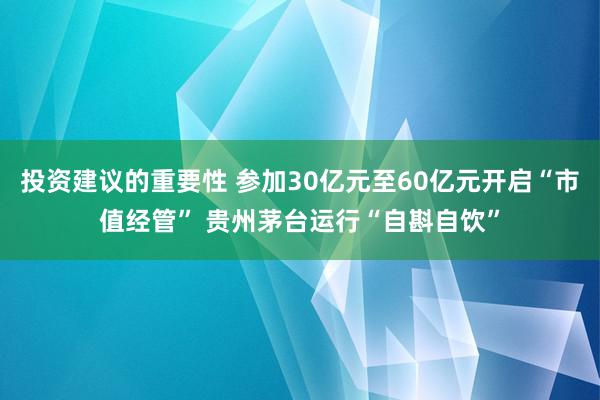 投资建议的重要性 参加30亿元至60亿元开启“市值经管” 贵州茅台运行“自斟自饮”