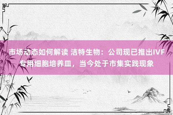 市场动态如何解读 洁特生物：公司现已推出IVF专用细胞培养皿，当今处于市集实践现象