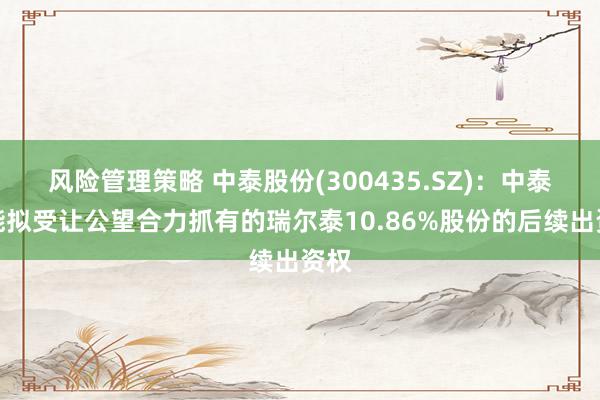 风险管理策略 中泰股份(300435.SZ)：中泰氢能拟受让公望合力抓有的瑞尔泰10.86%股份的后续出资权