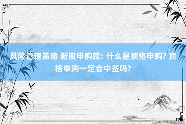 风险管理策略 新股申购篇: 什么是顶格申购? 顶格申购一定会中签吗?