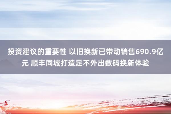 投资建议的重要性 以旧换新已带动销售690.9亿元 顺丰同城打造足不外出数码换新体验