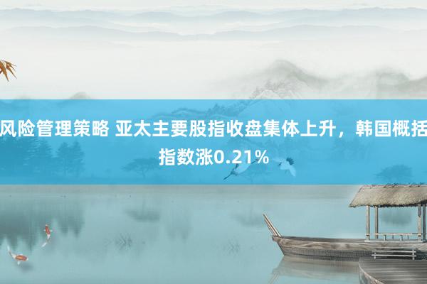 风险管理策略 亚太主要股指收盘集体上升，韩国概括指数涨0.21%