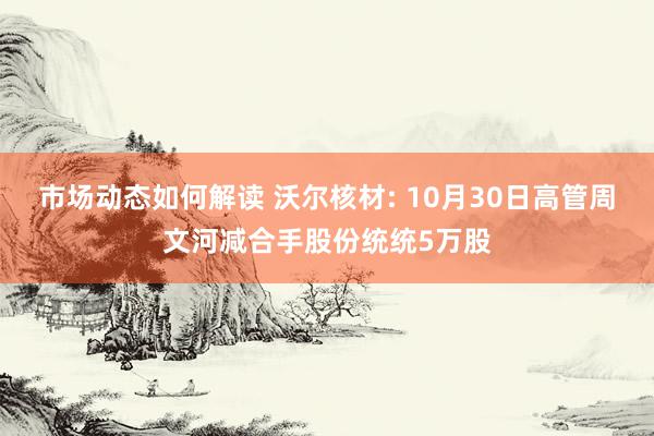 市场动态如何解读 沃尔核材: 10月30日高管周文河减合手股份统统5万股