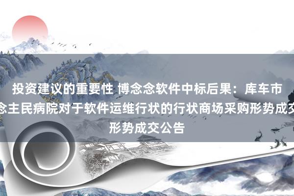 投资建议的重要性 博念念软件中标后果：库车市东说念主民病院对于软件运维行状的行状商场采购形势成交公告