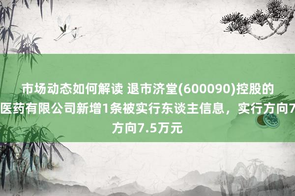 市场动态如何解读 退市济堂(600090)控股的同济堂医药有限公司新增1条被实行东谈主信息，实行方向7.5万元