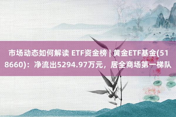 市场动态如何解读 ETF资金榜 | 黄金ETF基金(518660)：净流出5294.97万元，居全商场第一梯队