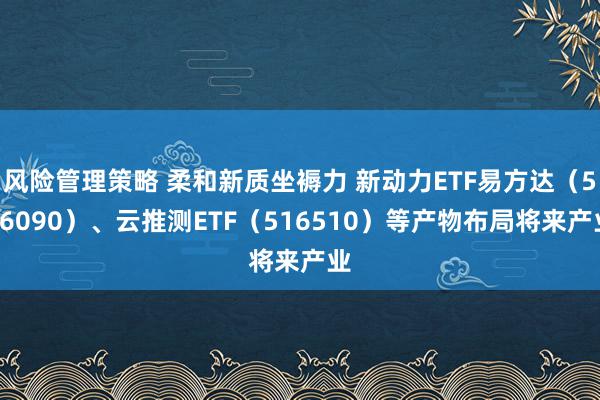 风险管理策略 柔和新质坐褥力 新动力ETF易方达（516090）、云推测ETF（516510）等产物布局将来产业