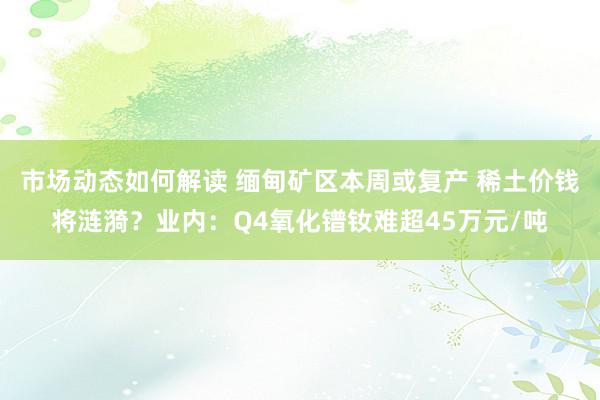 市场动态如何解读 缅甸矿区本周或复产 稀土价钱将涟漪？业内：Q4氧化镨钕难超45万元/吨