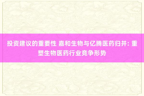 投资建议的重要性 嘉和生物与亿腾医药归并: 重塑生物医药行业竞争形势