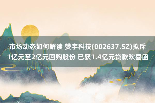 市场动态如何解读 赞宇科技(002637.SZ)拟斥1亿元至2亿元回购股份 已获1.4亿元贷款欢喜函