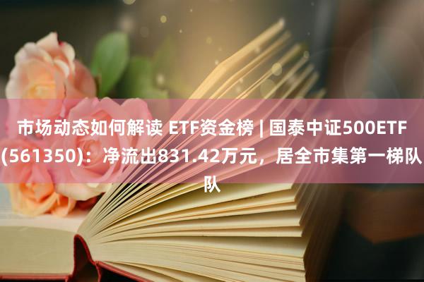 市场动态如何解读 ETF资金榜 | 国泰中证500ETF(561350)：净流出831.42万元，居全市集第一梯队