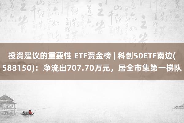 投资建议的重要性 ETF资金榜 | 科创50ETF南边(588150)：净流出707.70万元，居全市集第一梯队