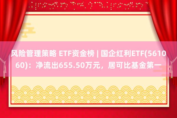 风险管理策略 ETF资金榜 | 国企红利ETF(561060)：净流出655.50万元，居可比基金第一