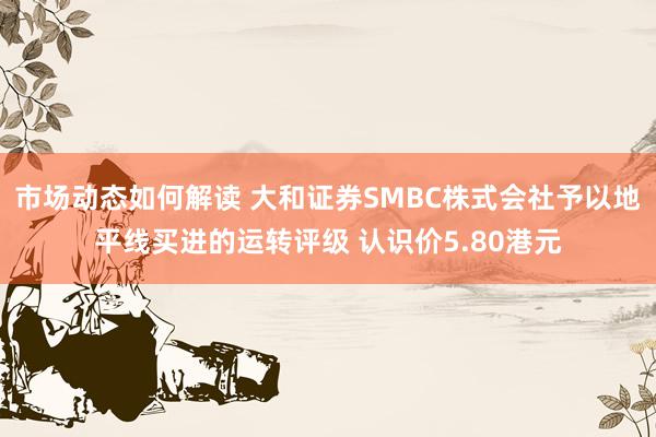 市场动态如何解读 大和证券SMBC株式会社予以地平线买进的运转评级 认识价5.80港元