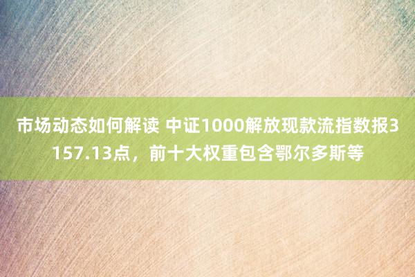 市场动态如何解读 中证1000解放现款流指数报3157.13点，前十大权重包含鄂尔多斯等