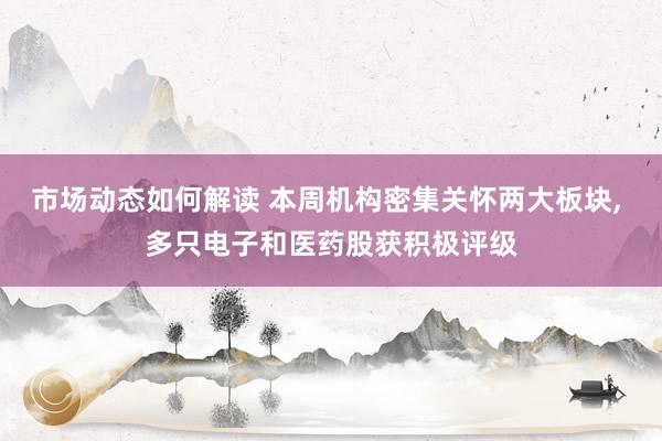 市场动态如何解读 本周机构密集关怀两大板块, 多只电子和医药股获积极评级