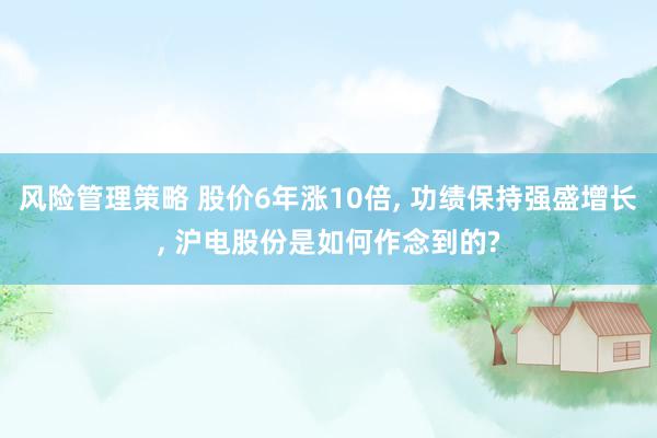 风险管理策略 股价6年涨10倍, 功绩保持强盛增长, 沪电股份是如何作念到的?