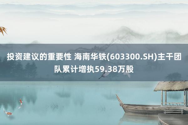 投资建议的重要性 海南华铁(603300.SH)主干团队累计增执59.38万股