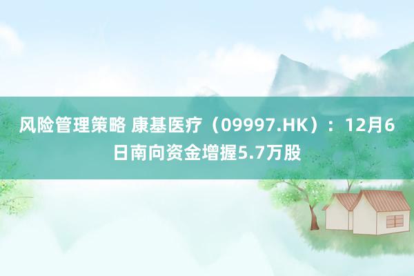 风险管理策略 康基医疗（09997.HK）：12月6日南向资金增握5.7万股