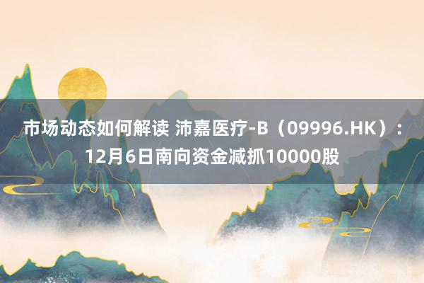 市场动态如何解读 沛嘉医疗-B（09996.HK）：12月6日南向资金减抓10000股