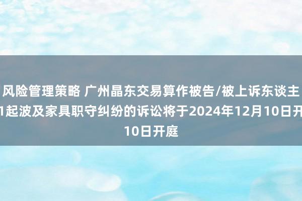 风险管理策略 广州晶东交易算作被告/被上诉东谈主的1起波及家具职守纠纷的诉讼将于2024年12月10日开庭