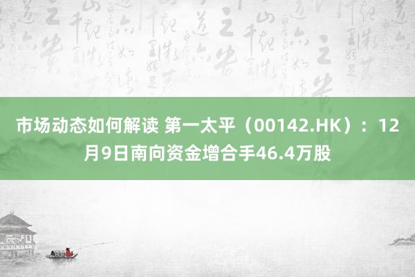 市场动态如何解读 第一太平（00142.HK）：12月9日南向资金增合手46.4万股