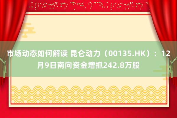 市场动态如何解读 昆仑动力（00135.HK）：12月9日南向资金增抓242.8万股