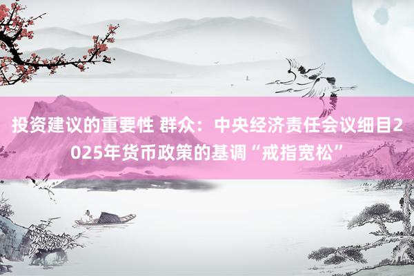 投资建议的重要性 群众：中央经济责任会议细目2025年货币政策的基调“戒指宽松”