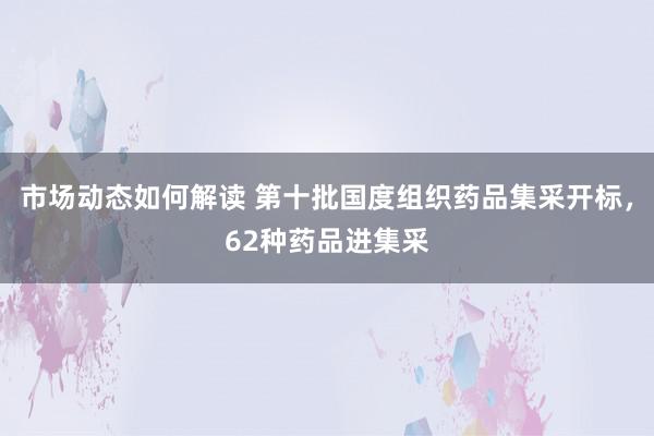 市场动态如何解读 第十批国度组织药品集采开标，62种药品进集采