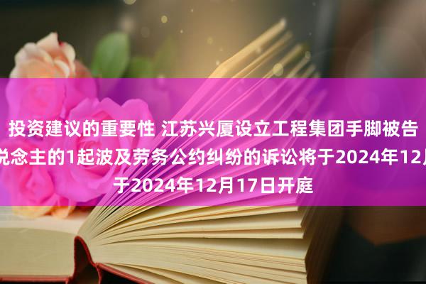 投资建议的重要性 江苏兴厦设立工程集团手脚被告/被上诉东说念主的1起波及劳务公约纠纷的诉讼将于2024年12月17日开庭