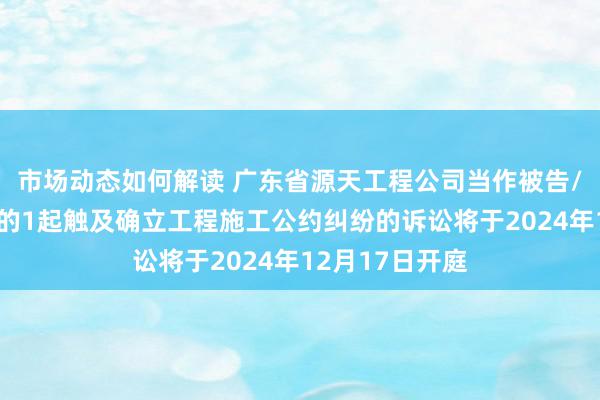 市场动态如何解读 广东省源天工程公司当作被告/被上诉东谈主的1起触及确立工程施工公约纠纷的诉讼将于2024年12月17日开庭