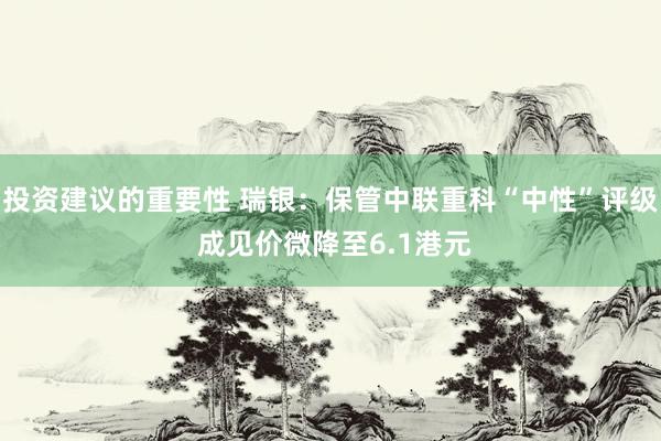 投资建议的重要性 瑞银：保管中联重科“中性”评级 成见价微降至6.1港元