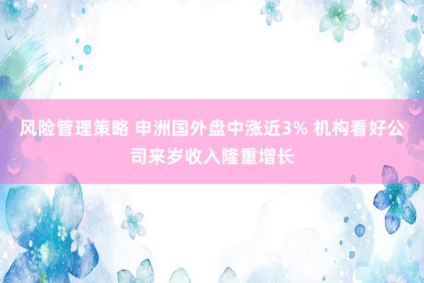 风险管理策略 申洲国外盘中涨近3% 机构看好公司来岁收入隆重增长