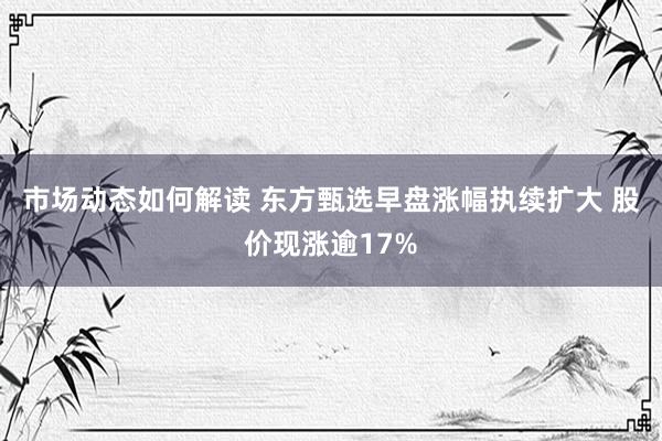 市场动态如何解读 东方甄选早盘涨幅执续扩大 股价现涨逾17%