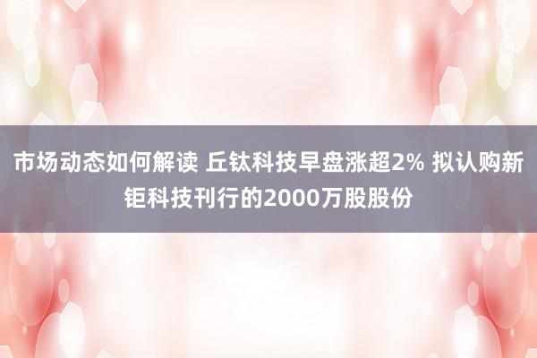 市场动态如何解读 丘钛科技早盘涨超2% 拟认购新钜科技刊行的2000万股股份