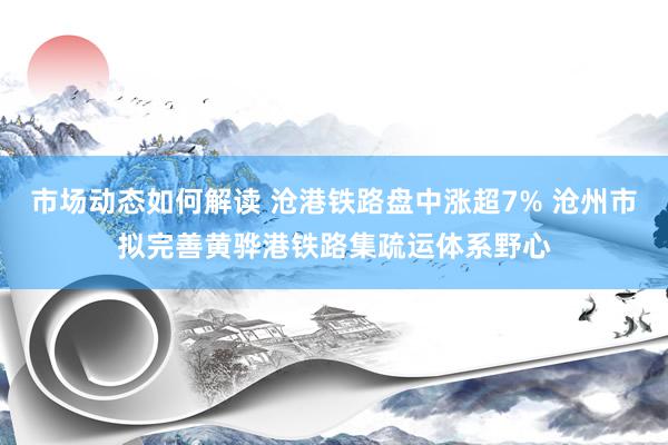 市场动态如何解读 沧港铁路盘中涨超7% 沧州市拟完善黄骅港铁路集疏运体系野心