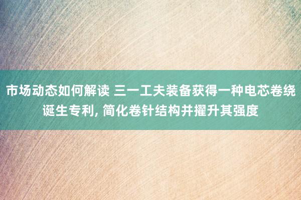 市场动态如何解读 三一工夫装备获得一种电芯卷绕诞生专利, 简化卷针结构并擢升其强度