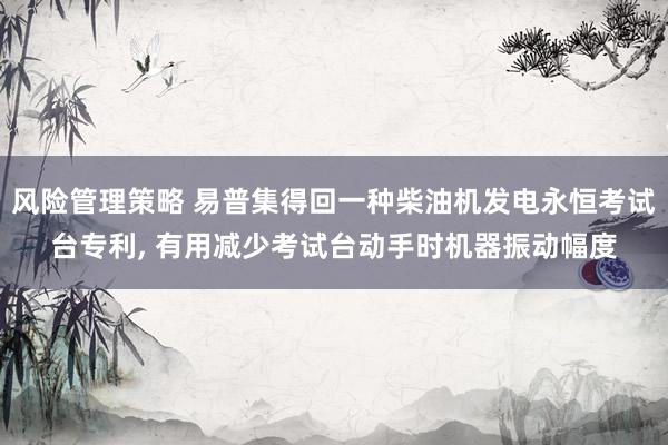 风险管理策略 易普集得回一种柴油机发电永恒考试台专利, 有用减少考试台动手时机器振动幅度