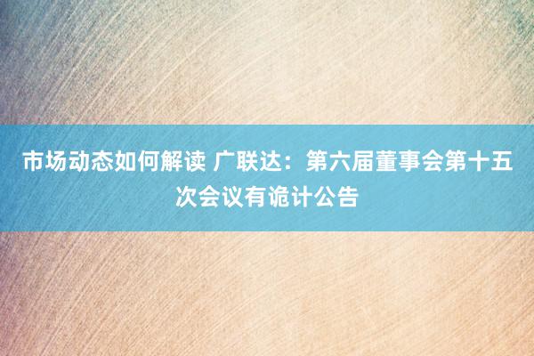 市场动态如何解读 广联达：第六届董事会第十五次会议有诡计公告