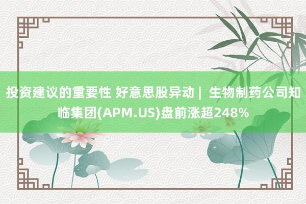 投资建议的重要性 好意思股异动 |  生物制药公司知临集团(APM.US)盘前涨超248%