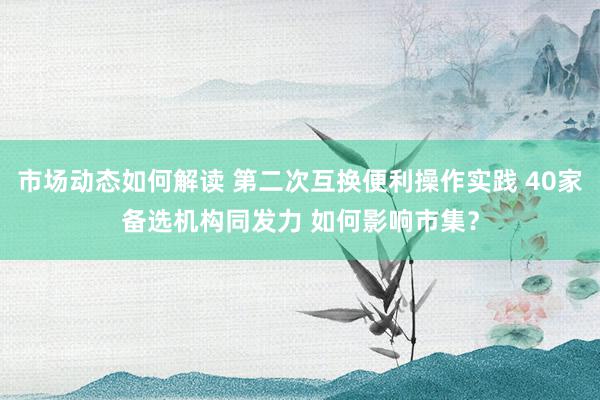 市场动态如何解读 第二次互换便利操作实践 40家备选机构同发力 如何影响市集？