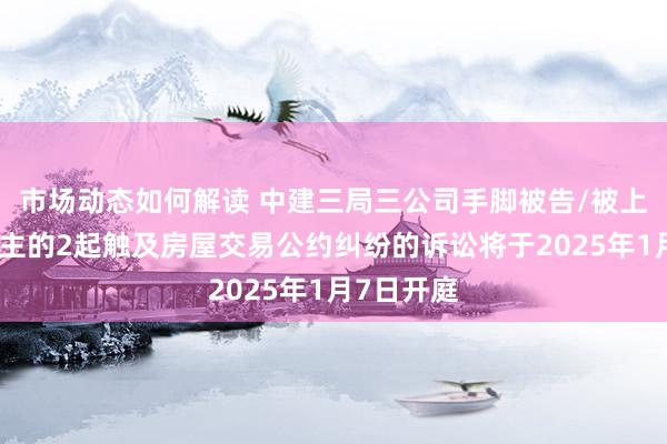 市场动态如何解读 中建三局三公司手脚被告/被上诉东说念主的2起触及房屋交易公约纠纷的诉讼将于2025年1月7日开庭