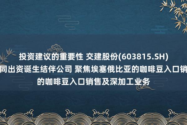 投资建议的重要性 交建股份(603815.SH)：与结伴方拟共同出资诞生结伴公司 聚焦埃塞俄比亚的咖啡豆入口销售及深加工业务