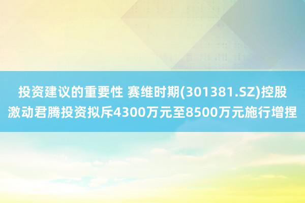 投资建议的重要性 赛维时期(301381.SZ)控股激动君腾投资拟斥4300万元至8500万元施行增捏