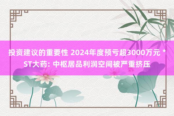 投资建议的重要性 2024年度预亏超3000万元 *ST大药: 中枢居品利润空间被严重挤压