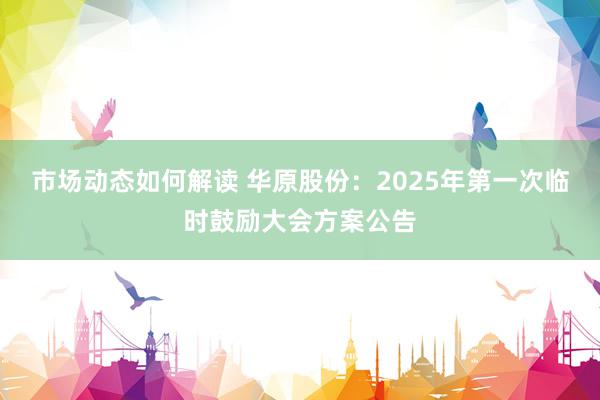 市场动态如何解读 华原股份：2025年第一次临时鼓励大会方案公告