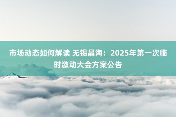 市场动态如何解读 无锡晶海：2025年第一次临时激动大会方案公告