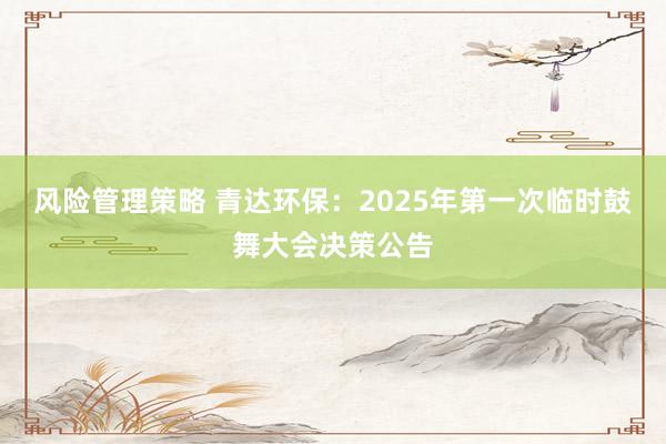 风险管理策略 青达环保：2025年第一次临时鼓舞大会决策公告