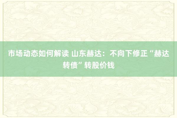 市场动态如何解读 山东赫达：不向下修正“赫达转债”转股价钱